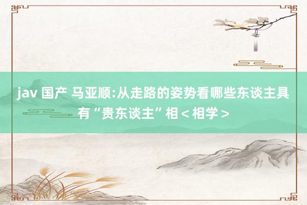 jav 国产 马亚顺:从走路的姿势看哪些东谈主具有“贵东谈主”相＜相学＞