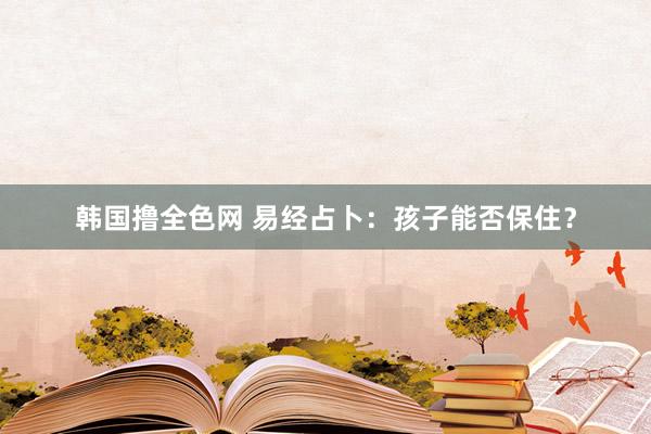 韩国撸全色网 易经占卜：孩子能否保住？