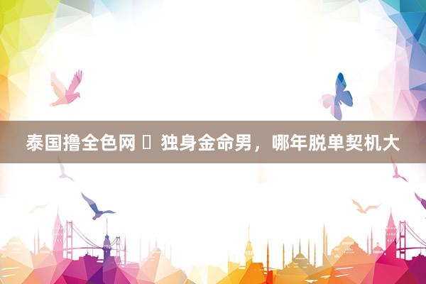 泰国撸全色网 ​独身金命男，哪年脱单契机大