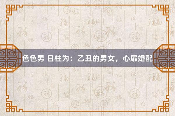 色色男 日柱为：乙丑的男女，心扉婚配