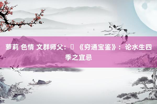 萝莉 色情 文群师父：​《穷通宝鉴》：论水生四季之宜忌