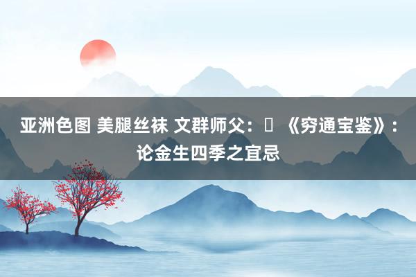亚洲色图 美腿丝袜 文群师父：​《穷通宝鉴》：论金生四季之宜忌