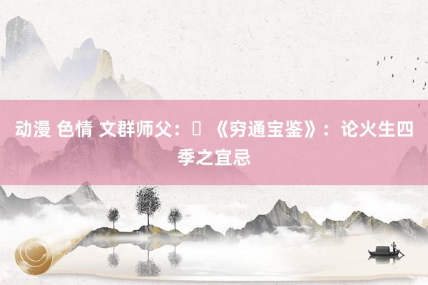 动漫 色情 文群师父：​《穷通宝鉴》：论火生四季之宜忌