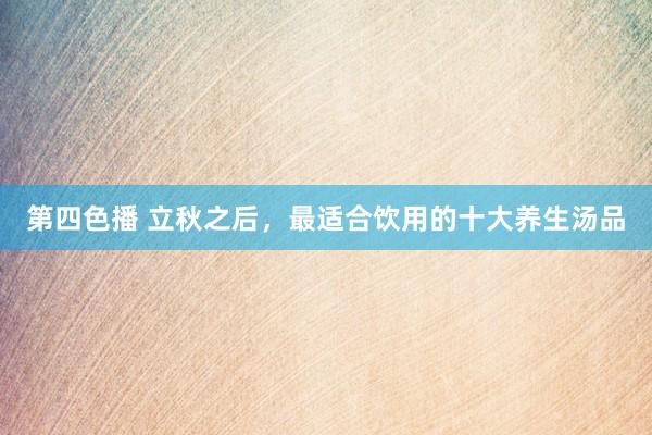 第四色播 立秋之后，最适合饮用的十大养生汤品