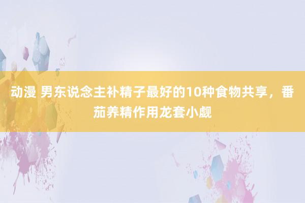 动漫 男东说念主补精子最好的10种食物共享，番茄养精作用龙套小觑