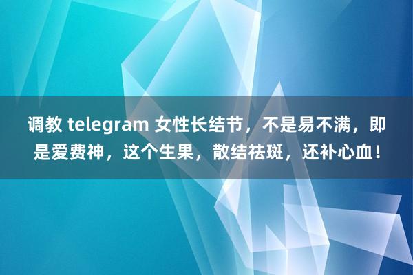 调教 telegram 女性长结节，不是易不满，即是爱费神，这个生果，散结祛斑，还补心血！