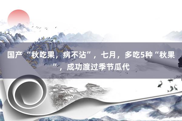 国产 “秋吃果，病不沾”，七月，多吃5种“秋果”，成功渡过季节瓜代