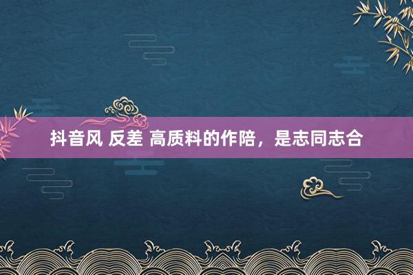 抖音风 反差 高质料的作陪，是志同志合