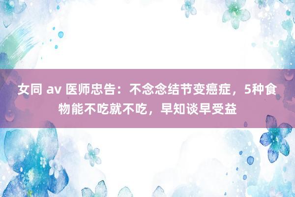 女同 av 医师忠告：不念念结节变癌症，5种食物能不吃就不吃，早知谈早受益
