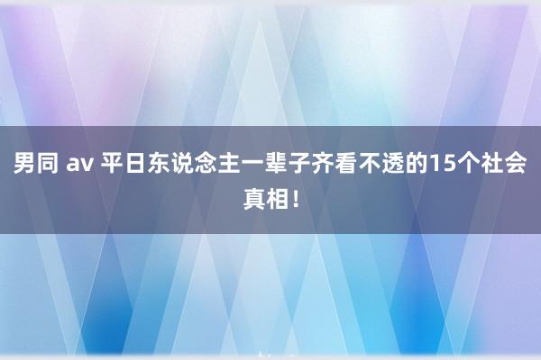 男同 av 平日东说念主一辈子齐看不透的15个社会真相!