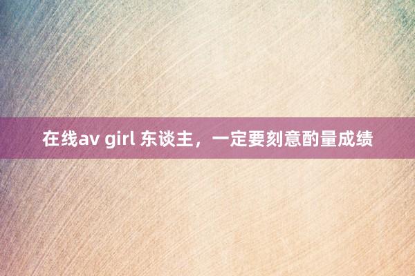 在线av girl 东谈主，一定要刻意酌量成绩