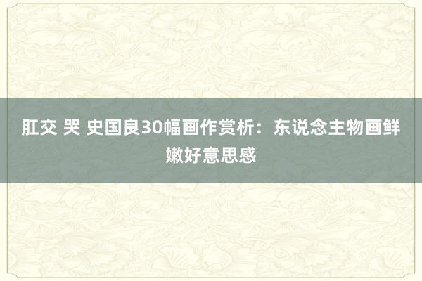 肛交 哭 史国良30幅画作赏析：东说念主物画鲜嫩好意思感