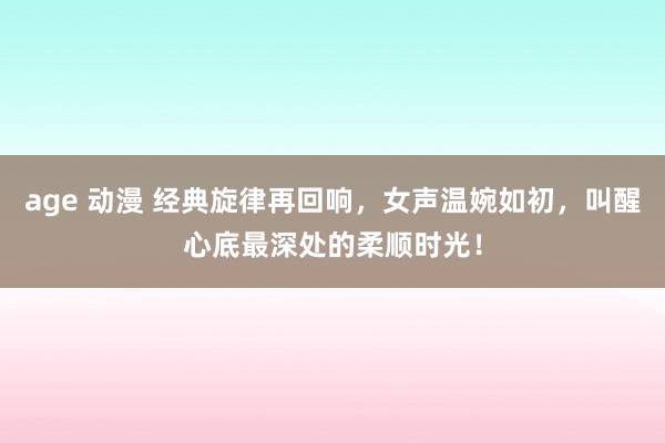 age 动漫 经典旋律再回响，女声温婉如初，叫醒心底最深处的柔顺时光！