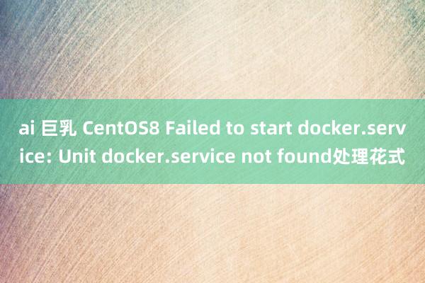 ai 巨乳 CentOS8 Failed to start docker.service: Unit docker.service not found处理花式