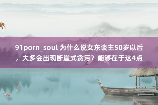 91porn_soul 为什么说女东谈主50岁以后，大多会出现断崖式贪污？能够在于这4点