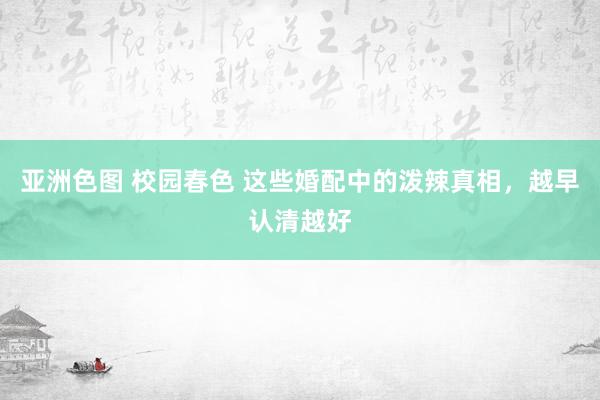 亚洲色图 校园春色 这些婚配中的泼辣真相，越早认清越好