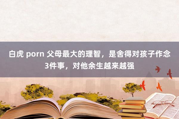白虎 porn 父母最大的理智，是舍得对孩子作念3件事，对他余生越来越强