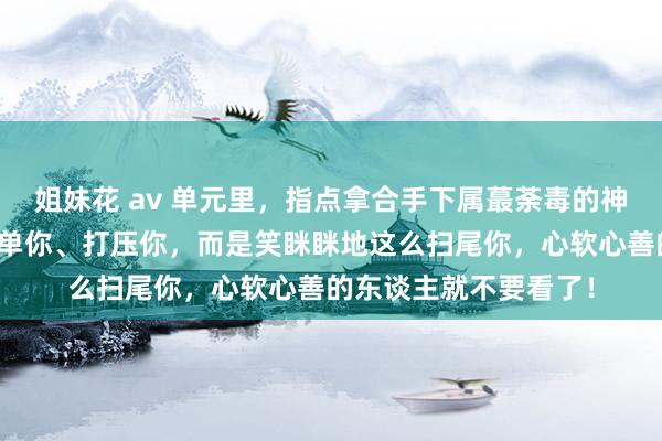 姐妹花 av 单元里，指点拿合手下属蕞荼毒的神色，不是稀零你、孤单你、打压你，而是笑眯眯地这么扫尾你，心软心善的东谈主就不要看了！