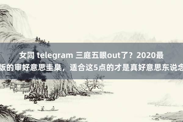 女同 telegram 三庭五眼out了？2020最新版的审好意思圭臬，适合这5点的才是真好意思东说念主