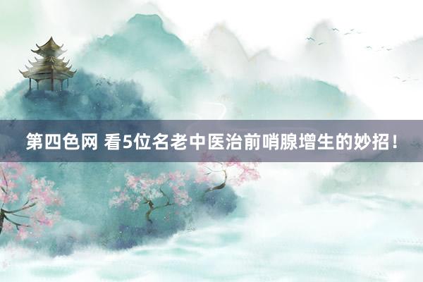 第四色网 看5位名老中医治前哨腺增生的妙招！