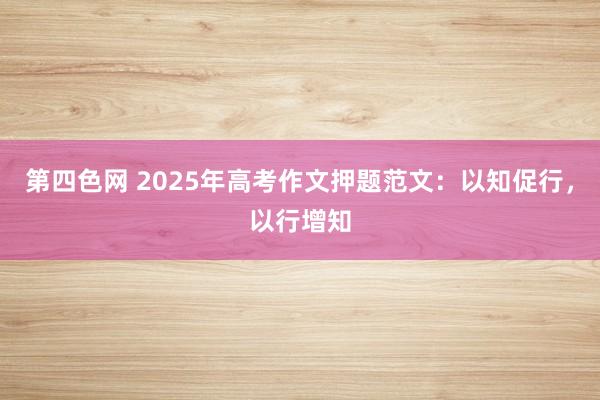 第四色网 2025年高考作文押题范文：以知促行，以行增知