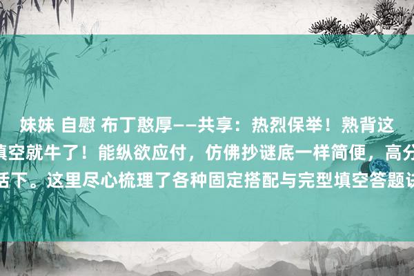 妹妹 自慰 布丁憨厚——共享:热烈保举!熟背这 18 页实质,你的完型填空就牛了!能纵欲应付,仿佛抄谜底一样简便,高分当然不在话下。这里尽心梳理了各种固定搭配与完型填空答题诀窍。一位资深的退休高等教师明确指...