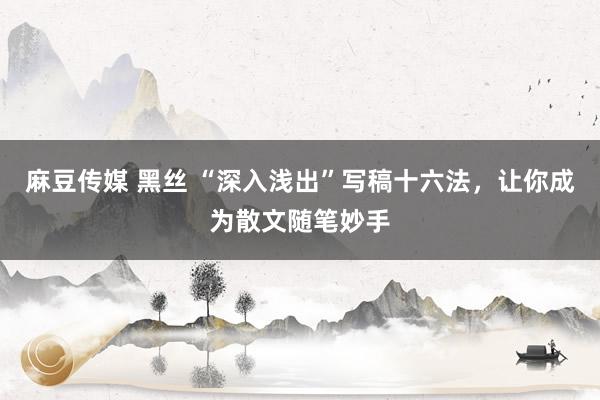 麻豆传媒 黑丝 “深入浅出”写稿十六法，让你成为散文随笔妙手