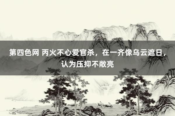 第四色网 丙火不心爱官杀，在一齐像乌云遮日，认为压抑不敞亮