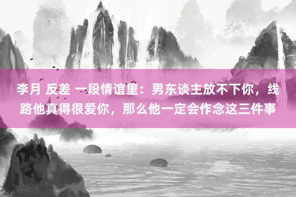 李月 反差 一段情谊里：男东谈主放不下你，线路他真得很爱你，那么他一定会作念这三件事