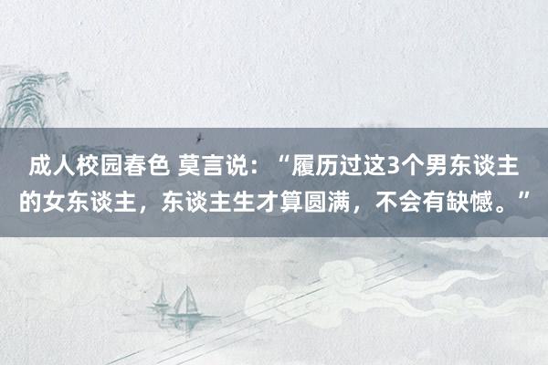 成人校园春色 莫言说：“履历过这3个男东谈主的女东谈主，东谈主生才算圆满，不会有缺憾。”