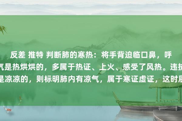 反差 推特 判断肺的寒热：将手背迫临口鼻，呼气时要是能较着嗅觉到气是热烘烘的，多属于热证、上火、感受了风热。违抗，呼出的气要是是凉凉的，则标明肺内有凉气，属于寒证虚证，这时辰即使是高烧、咳嗽痰黄，也不成应答使用清