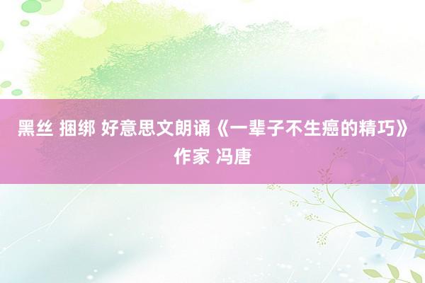 黑丝 捆绑 好意思文朗诵《一辈子不生癌的精巧》作家 冯唐