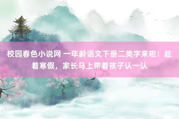 校园春色小说网 一年龄语文下册二类字来啦！趁着寒假，家长马上带着孩子认一认