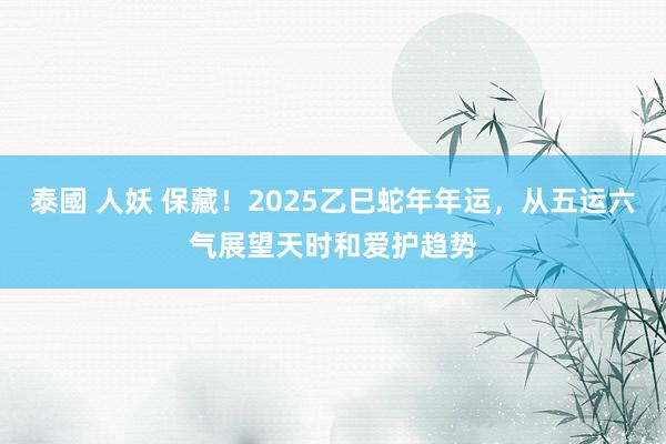 泰國 人妖 保藏！2025乙巳蛇年年运，从五运六气展望天时和爱护趋势