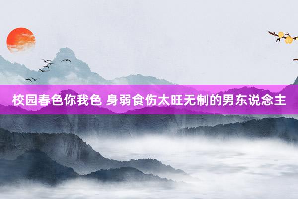 校园春色你我色 身弱食伤太旺无制的男东说念主