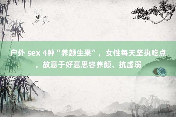 户外 sex 4种“养颜生果”，女性每天坚执吃点，故意于好意思容养颜、抗虚弱