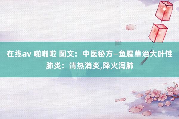 在线av 啪啪啦 图文：中医秘方—鱼腥草治大叶性肺炎：清热消炎，降火泻肺