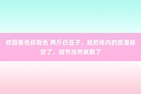 校园春色你我色 两斤白豆子，就把体内的痰湿排空了，结节当然就散了