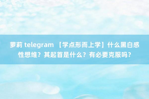 萝莉 telegram 【学点形而上学】什么黑白感性想维？其起首是什么？有必要克服吗？