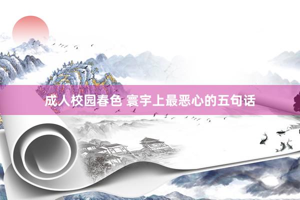 成人校园春色 寰宇上最恶心的五句话
